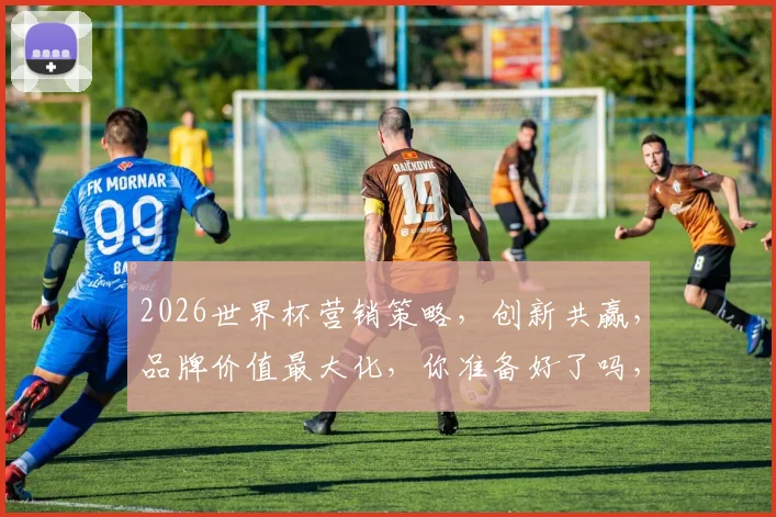 2026世界杯营销策略，创新共赢，品牌价值最大化，你准备好了吗，