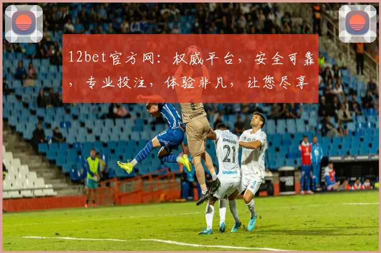 12bet官方网：权威平台，安全可靠，专业投注，体验非凡，让您尽享竞技乐趣，两大亮点不容错过