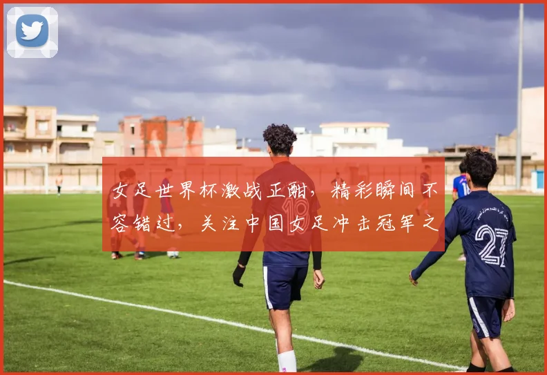 女足世界杯激战正酣，精彩瞬间不容错过，关注中国女足冲击冠军之路