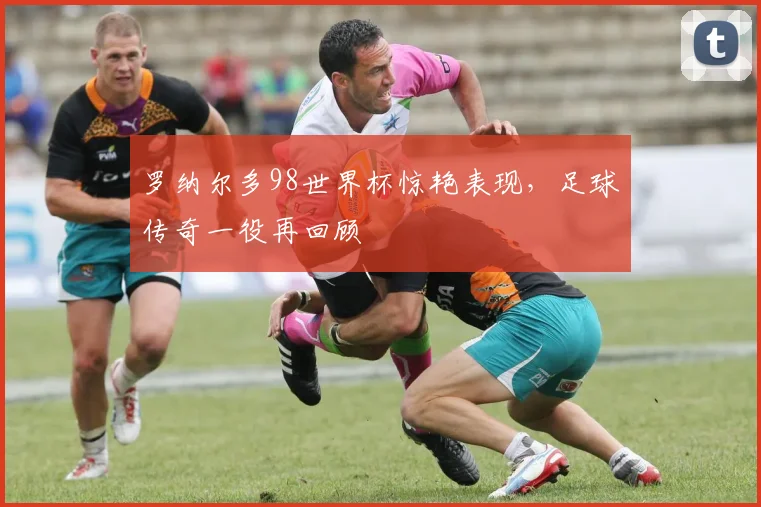 罗纳尔多98世界杯惊艳表现，足球传奇一役再回顾